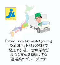「Japan Local Network System」の全国ネット（1600社）
で配送や引越、倉庫業など、真心と安心をお届けする運送業のグループです。